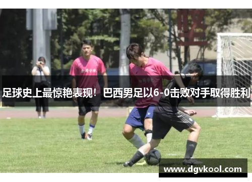 足球史上最惊艳表现！巴西男足以6-0击败对手取得胜利
