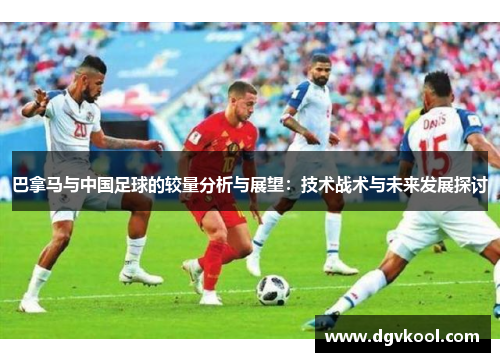 巴拿马与中国足球的较量分析与展望：技术战术与未来发展探讨